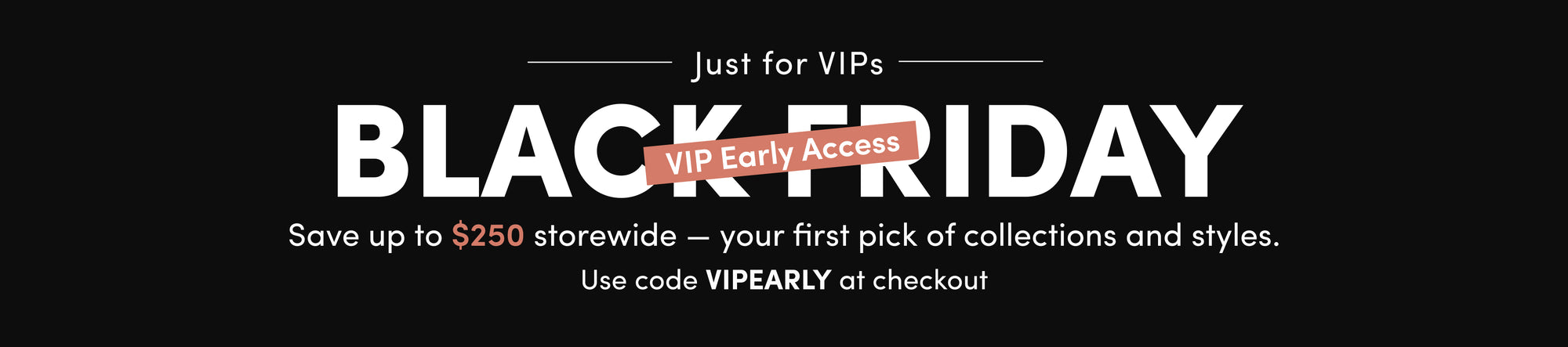 Save up to $250 storewide — your first pick of collections and styles. Use code VIPEARLY at checkout
